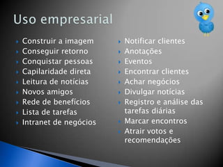    Construir a imagem        Notificar clientes
   Conseguir retorno         Anotações
   Conquistar pessoas        Eventos
   Capilaridade direta       Encontrar clientes
   Leitura de notícias       Achar negócios
   Novos amigos              Divulgar notícias
   Rede de benefícios        Registro e análise das
   Lista de tarefas           tarefas diárias
   Intranet de negócios      Marcar encontros
                              Atrair votos e
                               recomendações
 