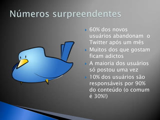    60% dos novos
    usuários abandonam o
    Twitter após um mês
   Muitos dos que gostam
    ficam adictos
   A maioria dos usuários
    só postou uma vez
   10% dos usuários são
    responsáveis por 90%
    do conteúdo (o comum
    é 30%!)
 