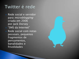    Rede social e servidor
    para microblogging
    criada em 2006
    por Jack Dorsey
   “SMS da Internet”
   Rede social com notas
    pessoais, pequenos
    fragmentos de
    pensamentos,
    banalidades e
    frivolidades
 
