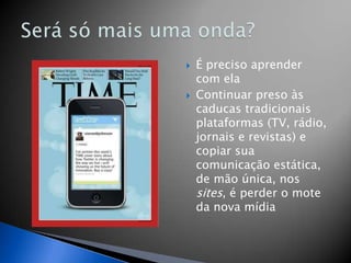    É preciso aprender
    com ela
   Continuar preso às
    caducas tradicionais
    plataformas (TV, rádio,
    jornais e revistas) e
    copiar sua
    comunicação estática,
    de mão única, nos
    sites, é perder o mote
    da nova mídia
 