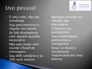    É uma rede, não um           Agregue precisão na
    monólogo                      redação das
   Seja parcimonioso e           mensagens
    regular nos tweets           Cristalize seu
   Só fale diretamente           pensamento
    com alguém quando            Faça comentários
    necessário                    pertinentes e
   Não seja mudo nem             inteligentes
    inunde (flood) de            Sinta-se moral e
    mensagens                     socialmente
   Seja 80% solidário e só       responsável por seus
    20% você mesmo                leitores
 