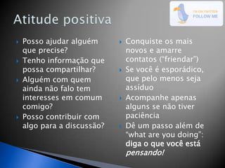    Posso ajudar alguém         Conquiste os mais
    que precise?                 novos e amarre
   Tenho informação que         contatos (“friendar”)
    possa compartilhar?         Se você é esporádico,
   Alguém com quem              que pelo menos seja
    ainda não falo tem           assíduo
    interesses em comum         Acompanhe apenas
    comigo?                      alguns se não tiver
   Posso contribuir com         paciência
    algo para a discussão?      Dê um passo além de
                                 “what are you doing”:
                                 diga o que você está
                                 pensando!
 