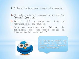 # Probaron varios nombres para el proyecto.

1.El nombre original durante un tiempo fue
  "Status" (Stat.us).
2.twitch (tic) a causa del tipo de
  vibraciones de los móviles.
3.Pero se quedaron con Twitter, la
  definición era "una corta ráfaga de
  información intrascendente“.
 