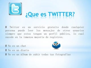 ¿Que es TWITTER?

# Twitter es un servicio gratuito donde cualquier
persona puede leer los mensajes de otros usuarios
siempre que estos tengan un perfil público, lo cual
sucede en la inmensa mayoría de registros.


# No es un chat
# No es un diario
# No es un álbum de subir todas tus fotografías
 