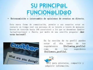 SU PRINCIP@L
                 FUNCION@LID@D
• Retransmisión o intercambio de opiniones de eventos en directo.

 Esta nueva forma de comunicación, permite a sus usuarios estar en
 contacto en tiempo real con personas de su interés a través de mensajes
 breves de texto(de hasta 140 caracteres) a los que se denominan Updates
 (actualizaciones) o Tweets, por medio de una sencilla pregunta: ¿Qué
 estás haciendo?.


                                 En la sección de tu perfil puedes
                                 estar   al   día    tanto   de   tus
                                 seguimientos     (following_profile)
                                 como      de      tus     seguidores
                                 (followers_profile).



                                   útil para enterarse, compartir y
                                  adquirir información.
 