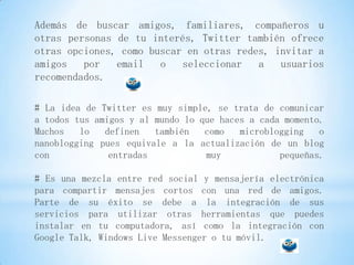 Además de buscar amigos, familiares, compañeros u
otras personas de tu interés, Twitter también ofrece
otras opciones, como buscar en otras redes, invitar a
amigos   por   email   o   seleccionar   a   usuarios
recomendados.

# La idea de Twitter es muy simple, se trata de comunicar
a todos tus amigos y al mundo lo que haces a cada momento.
Muchos   lo   definen   también   como   microblogging   o
nanoblogging pues equivale a la actualización de un blog
con            entradas           muy            pequeñas.

# Es una mezcla entre red social y mensajería electrónica
para compartir mensajes cortos con una red de amigos.
Parte de su éxito se debe a la integración de sus
servicios para utilizar otras herramientas que puedes
instalar en tu computadora, así como la integración con
Google Talk, Windows Live Messenger o tu móvil.
 