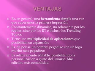    Es, en general, una herramienta simple una vez
    que superamos la primera impresión;
   Constantemente dinámico, no solamente por los
    replies, sino por los RT e incluso los Trending
    Topics;
   Tiene una multiplicidad de aplicaciones que
    posibilitan su expansión;
   Es, de por sí, un nombre pegadizo con un logo
    mucho más pegadizo;
   Es relativamente editable, posibilitando la
    personalización a gusto del usuario. Más
    edición, más comodidad
 
