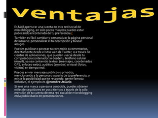 Es fácil aperturar una cuenta en esta red social de
microblogging, en sólo pocos minutos puedes estar
publicando el contenido de tu preferencia.(
También es fácil cambiar y personalizar la página personal
del usuario: personalizar el tu descripción y buscar
amigos.
Puedes publicar o postear tu contenido o comentarios,
directamente desde el sitio web de Twitter, o a través de
cientos de aplicaciones, que pueden usarse desde tu
computadora (ordenador) o desde tu teléfono celular
(móvil), ya sea contenido textual (mensajes, coordenadas
GPS, enlaces webs), auditivo (sonidos) o visual (fotos,
videos) en tiempo real.
Puedes enviar mensajes públicos o privados,
mencionando a la persona o usuario de tu preferencia, y
existe la posibilidad que te responda: gente famosa
inclusive, el ejemplo es @nombreUsuario
Si eres una marca o persona conocida, puedes obtener
miles de seguidores en poco tiempo a través de la sóla
mención de tu cuenta de esta red social de microblogging
en la publicidad o en presentaciones.
 
