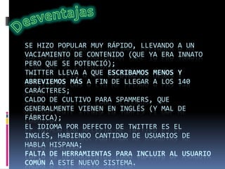 SE HIZO POPULAR MUY RÁPIDO, LLEVANDO A UN
VACIAMIENTO DE CONTENIDO (QUE YA ERA INNATO
PERO QUE SE POTENCIÓ);
TWITTER LLEVA A QUE ESCRIBAMOS MENOS Y
ABREVIEMOS MÁS A FIN DE LLEGAR A LOS 140
CARÁCTERES;
CALDO DE CULTIVO PARA SPAMMERS, QUE
GENERALMENTE VIENEN EN INGLÉS (Y MAL DE
FÁBRICA);
EL IDIOMA POR DEFECTO DE TWITTER ES EL
INGLÉS, HABIENDO CANTIDAD DE USUARIOS DE
HABLA HISPANA;
FALTA DE HERRAMIENTAS PARA INCLUIR AL USUARIO
COMÚN A ESTE NUEVO SISTEMA.
 