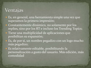  Es, en general, una herramienta simple una vez que
    superamos la primera impresión;
   Constantemente dinámico, no solamente por los
    replies, sino por los RT e incluso los Trending Topics;
   Tiene una multiplicidad de aplicaciones que
    posibilitan su expansión;
   Es, de por sí, un nombre pegadizo con un logo mucho
    más pegadizo;
   Es relativamente editable, posibilitando la
    personalización a gusto del usuario. Más edición, más
    comodidad
 