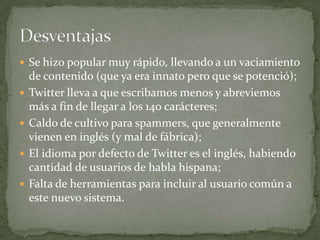  Se hizo popular muy rápido, llevando a un vaciamiento
    de contenido (que ya era innato pero que se potenció);
   Twitter lleva a que escribamos menos y abreviemos
    más a fin de llegar a los 140 carácteres;
   Caldo de cultivo para spammers, que generalmente
    vienen en inglés (y mal de fábrica);
   El idioma por defecto de Twitter es el inglés, habiendo
    cantidad de usuarios de habla hispana;
   Falta de herramientas para incluir al usuario común a
    este nuevo sistema.
 