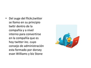 • Del auge del flickr,twitter
  se llamo en su principio
  twttr dentro de la
  compañía y a nivel
  interno para convertirse
  en la compañía que es
  hoy twitter inc. cuyo
  consejo de administración
  esta formado por dorsey
  evan Williams y biz Stone
 
