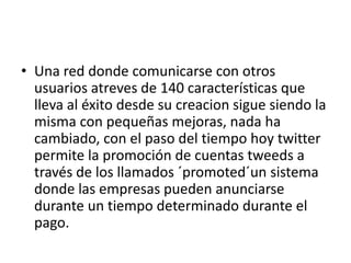 • Una red donde comunicarse con otros
  usuarios atreves de 140 características que
  lleva al éxito desde su creacion sigue siendo la
  misma con pequeñas mejoras, nada ha
  cambiado, con el paso del tiempo hoy twitter
  permite la promoción de cuentas tweeds a
  través de los llamados ´promoted´un sistema
  donde las empresas pueden anunciarse
  durante un tiempo determinado durante el
  pago.
 