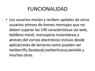 FUNCIONALIDAD
• Los usuarios envían y reciben updates de otros
  usuarios atreves de breves mensajes que no
  deben superar las 140 características vía web,
  teléfono móvil, mensajería instantánea o
  atreves del correo electrónico incluso desde
  aplicaciones de terceros como pueden ser
  twitterrific,facebook,twitterlicious,twinkle y
  muchas otras.
 