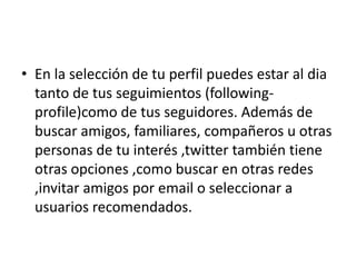 • En la selección de tu perfil puedes estar al dia
  tanto de tus seguimientos (following-
  profile)como de tus seguidores. Además de
  buscar amigos, familiares, compañeros u otras
  personas de tu interés ,twitter también tiene
  otras opciones ,como buscar en otras redes
  ,invitar amigos por email o seleccionar a
  usuarios recomendados.
 