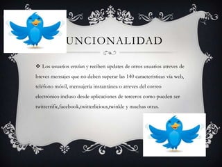 FUNCIONALIDAD

 Los usuarios envían y reciben updates de otros usuarios atreves de
breves mensajes que no deben superar las 140 características vía web,
teléfono móvil, mensajería instantánea o atreves del correo
electrónico incluso desde aplicaciones de terceros como pueden ser
twitterrific,facebook,twitterlicious,twinkle y muchas otras.
 