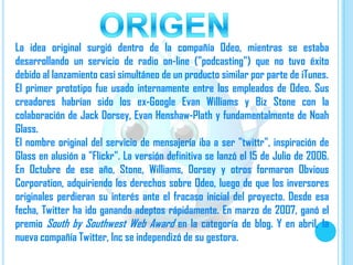 La idea original surgió dentro de la compañía Odeo, mientras se estaba
desarrollando un servicio de radio on-line ("podcasting") que no tuvo éxito
debido al lanzamiento casi simultáneo de un producto similar por parte de iTunes.
El primer prototipo fue usado internamente entre los empleados de Odeo. Sus
creadores habrían sido los ex-Google Evan Williams y Biz Stone con la
colaboración de Jack Dorsey, Evan Henshaw-Plath y fundamentalmente de Noah
Glass.
El nombre original del servicio de mensajería iba a ser "twittr", inspiración de
Glass en alusión a "Flickr". La versión definitiva se lanzó el 15 de Julio de 2006.
En Octubre de ese año, Stone, Williams, Dorsey y otros formaron Obvious
Corporation, adquiriendo los derechos sobre Odeo, luego de que los inversores
originales perdieran su interés ante el fracaso inicial del proyecto. Desde esa
fecha, Twitter ha ido ganando adeptos rápidamente. En marzo de 2007, ganó el
premio South by Southwest Web Award en la categoría de blog. Y en abril, la
nueva compañía Twitter, Inc se independizó de su gestora.
 