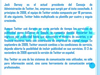 Jack Dorsey es el actual presidente del Consejo de
Administración de Twitter, Inc, empresa que surgió por el éxito cosechado. A
principios de 2008, el equipo de Twitter estaba compuesto por 18 personas.
Al año siguiente, Twitter había multiplicado su plantilla por cuatro y seguía
creciendo.

Aunque Twitter usó durante un corto período de tiempo los servicios de
publicidad como AdSense de Google, la compañía decidió descartar los
ingresos por publicidad hasta que aumentara el número de usuarios, y se
financió mientras tanto con inversiones de empresas de capital riesgo. En
septiembre de 2009, Twitter anunció cambios a las condiciones de servicio,
dejando abierta la posibilidad de incluir publicidad en sus servicios. El 3 de
noviembre de 2009 apareció la versión de Twitter en español.

Hoy Twitter es uno de los sistemas de comunicación más utilizados, no sólo
para información social, sino como herramienta de comunicación entre
profesionales.
 