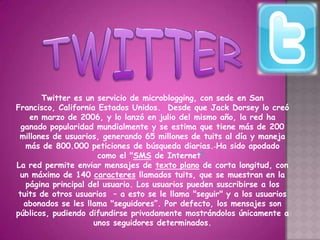 Twitter es un servicio de microblogging, con sede en San
Francisco, California Estados Unidos. Desde que Jack Dorsey lo creó
    en marzo de 2006, y lo lanzó en julio del mismo año, la red ha
  ganado popularidad mundialmente y se estima que tiene más de 200
 millones de usuarios, generando 65 millones de tuits al día y maneja
   más de 800.000 peticiones de búsqueda diarias. Ha sido apodado
                      como el "SMS de Internet".
La red permite enviar mensajes de texto plano de corta longitud, con
 un máximo de 140 caracteres llamados tuits, que se muestran en la
   página principal del usuario. Los usuarios pueden suscribirse a los
 tuits de otros usuarios – a esto se le llama "seguir" y a los usuarios
   abonados se les llama "seguidores”. Por defecto, los mensajes son
públicos, pudiendo difundirse privadamente mostrándolos únicamente a
                     unos seguidores determinados.
 