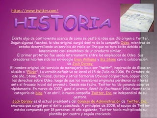 https://www.twitter.com/




 Existe algo de controversia acerca de como se gestó la idea que dio origen a Twitter.
Según algunas fuentes, la idea original surgió dentro de la compañía Odeo, mientras se
      estaba desarrollando un servicio de radio on-line que no tuvo éxito debido al
                   lanzamiento casi simultáneo de un producto similar.
     El primer prototipo fue usado internamente entre los empleados de Odeo. Sus
  creadores habrían sido los ex-Google Evan Williams y Biz Stone con la colaboración
                                      de Jack Dorsey.
El nombre original del servicio de mensajería iba a ser "twittr", inspiración de Glass en
alusión a "Flickr". La versión definitiva se lanzó el 15 de Julio de 2006. En Octubre de
 ese año, Stone, Williams, Dorsey y otros formaron Obvious Corporation, adquiriendo
 los derechos sobre Odeo, luego de que los inversores originales perdieran su interés
ante el fracaso inicial del proyecto. Desde esa fecha, Twitter ha ido ganando adeptos
rápidamente. En marzo de 2007, ganó el premio South by Southwest Web Award en la
   categoría de blog. Y en abril, la nueva compañía Twitter, Inc. se independizó de su
                                          gestora.
 Jack Dorsey es el actual presidente del Consejo de Administración de Twitter, Inc.,
empresa que surgió por el éxito cosechado. A principios de 2008, el equipo de Twitter
   estaba compuesto por 18 personas. Al año siguiente, Twitter había multiplicado su
                         plantilla por cuatro y seguía creciendo.
 