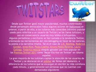 Desde que Twitter ganó mayor popularidad, muchas celebridades
  desde personajes destacados hasta algunos actores de Hollywood se
unieron. A partir de ello, a los tuiteros más conocidos (término popular
 usado para referirse a un usuario de Twitter) se los llama tuitstars, y
         son en consecuencia usuarios muy leídos e influyentes.
 Algunos periodistas y escritores se han sumado a la tendencia Twitter,
orientando las herramientas del microblogging en favor de las noticias,
la poesía o la narrativa misma. Tal es el caso de J.K. Rowling, Roderick
     Gordon, Anne Rice, Paulo Coelho, Arturo Pérez-Reverte, Laura
      Gallego, Federico Moccia elegido ganador por voto popular en
  los Premios Twitter 2011 como "Mejor Escritor en Twitter" en idioma
                                  español.
 La gran mayoría de los tuitstars captan la atención de los usuarios de
      Twitter y se destacan en el sidebar de Temas del Momento, a
diferencia de los tuiteros que se encargan en escribir su vida cotidiana
     cada minuto, y generalmente son personas que no cuentan con
                         demasiados seguidores
 