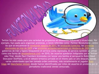 Twitter ha sido usada para una variedad de propósitos en diferentes industrias y situaciones. Por
ejemplo, fue usada para organizar protestas, a veces referidas como «Twitter Revolutions», entre
    las que se encuentran la revolución egipcia de 2011, la revolución tunecina, las protestas
    electorales en Irán de 2009 y las protestas antigubernamentales en Moldavia de 2009. Los
 gobiernos de Irán y Egipto bloquearon el servicio como represalia. El servicio también se utilizó
como una forma de desobediencia civil: en 2010, los usuarios quedaron indignados por el Twitter
   Joke Trial, donde Paul Chambers bromeaba con lanzar una bomba al aeropuerto Robin Hood
  Doncaster Sheffield, y en el debate británico privado en el mismo país un año después, donde
     varias celebridades que han tomado orden anónimas, más notablemente el jugador Ryan
Giggs del Manchester United, donde fueron identificados por miles de usuarios en protesta por el
                             periodismo tradicional siendo censurado.
 
