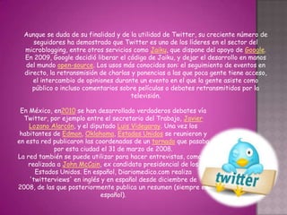 Aunque se duda de su finalidad y de la utilidad de Twitter, su creciente número de
     seguidores ha demostrado que Twitter es uno de los líderes en el sector del
  microblogging, entre otros servicios como Jaiku, que dispone del apoyo de Google.
  En 2009, Google decidió liberar el código de Jaiku, y dejar el desarrollo en manos
  del mundo open-source. Los usos más conocidos son: el seguimiento de eventos en
  directo, la retransmisión de charlas y ponencias a las que poca gente tiene acceso,
     el intercambio de opiniones durante un evento en el que la gente asiste como
     público o incluso comentarios sobre películas o debates retransmitidos por la
                                       televisión.

 En México, en2010 se han desarrollado verdaderos debates vía
  Twitter, por ejemplo entre el secretario del Trabajo, Javier
    Lozano Alarcón, y el diputado Luis Videgaray. Una vez los
 habitantes de Edmon, Oklahoma, Estados Unidos se reunieron y
en esta red publicaron las coordenadas de un tornado que pasaba
             por esta ciudad el 31 de marzo de 2008.
La red también se puede utilizar para hacer entrevistas, como la
    realizada a John McCain, ex candidato presidencial de los
      Estados Unidos. En español, Diariomedico.com realiza
    'twitterviews' en inglés y en español desde diciembre de
2008, de las que posteriormente publica un resumen (siempre en
                             español).
 
