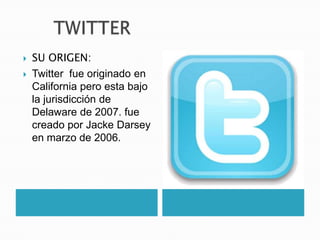    SU ORIGEN:
   Twitter fue originado en
    California pero esta bajo
    la jurisdicción de
    Delaware de 2007. fue
    creado por Jacke Darsey
    en marzo de 2006.
 