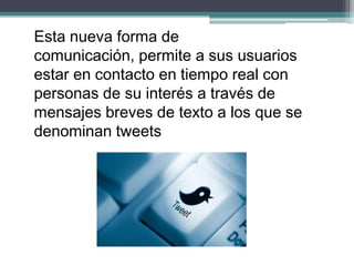 Esta nueva forma de
comunicación, permite a sus usuarios
estar en contacto en tiempo real con
personas de su interés a través de
mensajes breves de texto a los que se
denominan tweets