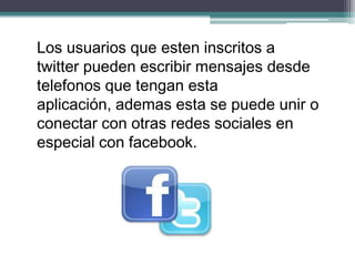 Los usuarios que esten inscritos a
twitter pueden escribir mensajes desde
telefonos que tengan esta
aplicación, ademas esta se puede unir o
conectar con otras redes sociales en
especial con facebook.