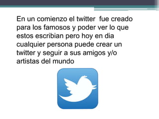 En un comienzo el twitter fue creado
para los famosos y poder ver lo que
estos escribian pero hoy en dia
cualquier persona puede crear un
twitter y seguir a sus amigos y/o
artistas del mundo