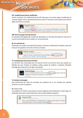 MT: modified tweet (tweet modificado)
Similar al anterior con la diferencia de que MT indica que se ha hecho alguna modificación al
mensaje original. Esto se da básicamente para acortar el mensaje y tener espacio para hacerle
algún comentario o mención.
DM: direct message (mensaje directo)
Si colocamos DM seguido del nombre del destinatario, el mensaje solo podrá ser visto por el
usuario mencionado (y será enviado a su correo personal).
@: A la atención de…
Colocando una arroba al principio del mensaje lo enviamos al destinatario indicado y solo será
visto por los seguidores comunes al emisor y receptor.
TT: trending topic (temas del momento)
Los términos más comentados por los usuarios forman una lista de temas que pueden ser
filtrados por país. Pueden ser palabras sueltas, grupos de palabras o etiquetas (llamadas
hashtag) que comienzan con el signo numeral (#).
TL: timeline (cronología)
Está conformada por todos los mensajes que podemos ver y son enviados por aquellas
personas a las que se seguimos.
FF: Follow Friday
Una tradición en Twitter es que todos los viernes hagamos recomendaciones a quién seguir. Es
preferible hacer pocas recomendaciones y decir porqué deberían seguirlos.
3
 