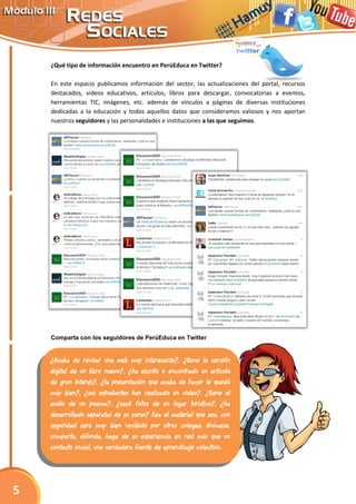 ¿Qué tipo de información encuentro en PerúEduca en Twitter?
En este espacio publicamos información del sector, las actualizaciones del portal, recursos
destacados, videos educativos, artículos, libros para descargar, convocatorias a eventos,
herramientas TIC, imágenes, etc. además de vínculos a páginas de diversas instituciones
dedicadas a la educación y todos aquellos datos que consideramos valiosos y nos aportan
nuestros seguidores y las personalidades e instituciones a las que seguimos.
Comparta con los seguidores de PerúEduca en Twitter
¿Acaba de revisar una web muy interesante?, ¿tiene la versión
digital de un libro nuevo?, ¿ha escrito o encontrado un artículo
de gran interés?, ¿la presentación que acaba de hacer le quedó
muy bien?, ¿sus estudiantes han realizado un video?, ¿tiene el
audio de un poema?, ¿sacó fotos de un lugar turístico?, ¿ha
desarrollado separatas de su curso? Sea el material que sea, con
seguridad será muy bien recibido por otros colegas. Anímese,
comparta, difunda, haga de su experiencia en red más que un
contacto social, una verdadera fuente de aprendizaje colectivo.
5
 