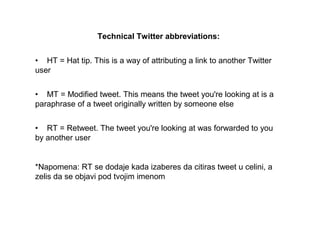 Technical Twitter abbreviations:
•HT=Hattip.ThisisawayofattributingalinktoanotherTwitter
user
•MT=Modifiedtweet.Thismeansthetweetyou'relookingatisa
paraphraseofatweetoriginallywrittenbysomeoneelse
•RT=Retweet.Thetweetyou'relookingatwasforwardedtoyou
byanotheruser
*Napomena:RTsedodajekadaizaberesdacitirastweetucelini,a
zelisdaseobjavipodtvojimimenom
 