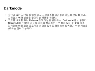 Darkmode
• 작년에 많은 시간을 들여서 배포 프로세스를 개선하여 코드를 보다 빠르게,
그러면서 에러 발생을 줄여주는 배포를 하였다.
• 코드를 배포할 때는 Release 전에 기능을 블럭하는 ‘Darkmode’를 사용한다.
• Darkmode에는 90개 정도의 기능을 정지하는 스위치가 있다. 이것을 아주
강력한데 예를 들면 프로덕션 상태에 있어도 장해에서 회복하기 위한 기능을
off 하는 것이 가능하다.
 