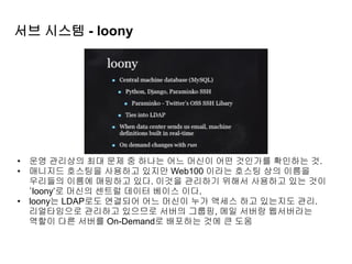 서브 시스템 - loony
• 운영 관리상의 최대 문제 중 하나는 어느 머신이 어떤 것인가를 확인하는 것.
• 매니지드 호스팅을 사용하고 있지만 Web100 이라는 호스팅 상의 이름을
우리들의 이름에 매핑하고 있다. 이것을 관리하기 위해서 사용하고 있는 것이
‘loony’로 머신의 센트럴 데이터 베이스 이다.
• loony는 LDAP로도 연결되어 어느 머신이 누가 액세스 하고 있는지도 관리.
리얼타임으로 관리하고 있으므로 서버의 그룹핑, 메일 서버랑 웹서버라는
역할이 다른 서버를 On-Demand로 배포하는 것에 큰 도움
 