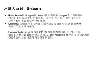 서브 시스템 - Unicorn
• Rails Server의 Mongrel과 Unicorn을 비교하면 Mongrel은 슈퍼마켓의
레지에 줄선 많은 열이 있지만 어느 열의 처리가 어느 정도 걸리는지
모르는채로 열을 세우는 것에 비해,
• Unicorn은 처리해 주는 순서를 자동적으로 할당해 주어 긴 열 중에서
기다리고 있도록 해준다.
Unicorn Rails Server에 의해 CPU 부하를 약 30% 줄이는 것이 가능,
메모리 사용량을 줄이는 것도 가능. 또 빠른 request를 바꾸는 것이 가능하여
다운타임이 없는 배포가 가능하게 되었다.
 