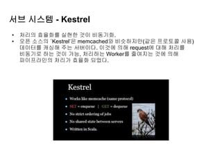 서브 시스템 - Kestrel
• 처리의 효율화를 실현한 것이 비동기화.
• 오픈 소스의 ‘Kestrel’은 memcached와 비슷하지만(같은 프로토콜 사용)
데이터를 캐싱해 주는 서버이다. 이것에 의해 request에 대해 처리를
비동기로 하는 것이 가능, 처리하는 Worker를 줄여지는 것에 의해
파이프라인의 처리가 효율화 되었다.
 