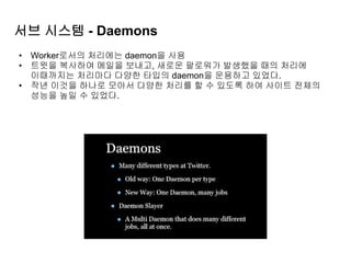 서브 시스템 - Daemons
• Worker로서의 처리에는 daemon을 사용
• 트윗을 복사하여 메일을 보내고, 새로운 팔로워가 발생했을 때의 처리에
이때까지는 처리마다 다양한 타입의 daemon을 운용하고 있었다.
• 작년 이것을 하나로 모아서 다양한 처리를 할 수 있도록 하여 사이트 전체의
성능을 높일 수 있었다.
 