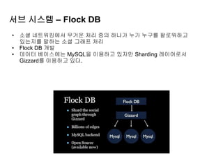 서브 시스템 – Flock DB
• 소셜 네트워킹에서 무거운 처리 중의 하나가 누가 누구를 팔로워하고
있는지를 말하는 소셜 그래프 처리
• Flock DB 개발
• 데이터 베이스에는 MySQL을 이용하고 있지만 Sharding 레이어로서
Gizzard를 이용하고 있다.
 