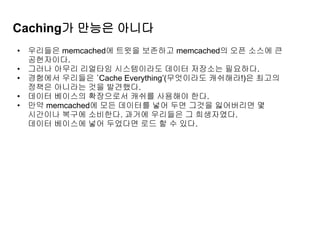 Caching가 만능은 아니다
• 우리들은 memcached에 트윗을 보존하고 memcached의 오픈 소스에 큰
공헌자이다.
• 그러나 아무리 리얼타임 시스템이라도 데이터 저장소는 필요하다.
• 경험에서 우리들은 ‘Cache Everything’(무엇이라도 캐쉬해라!)은 최고의
정책은 아니라는 것을 발견했다.
• 데이터 베이스의 확장으로서 캐쉬를 사용해야 한다.
• 만약 memcached에 모든 데이터를 넣어 두면 그것을 잃어버리면 몇
시간이나 복구에 소비한다. 과거에 우리들은 그 희생자였다.
데이터 베이스에 넣어 두었다면 로드 할 수 있다.
 