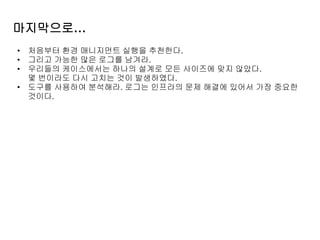 마지막으로…
• 처음부터 환경 매니지먼트 실행을 추천한다.
• 그리고 가능한 많은 로그를 남겨라.
• 우리들의 케이스에서는 하나의 설계로 모든 사이즈에 맞지 않았다.
몇 번이라도 다시 고치는 것이 발생하였다.
• 도구를 사용하여 분석해라. 로그는 인프라의 문제 해결에 있어서 가장 중요한
것이다.
 