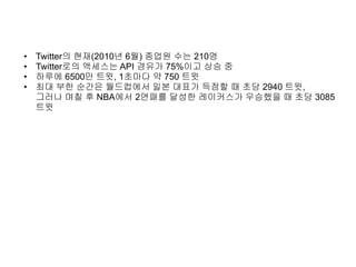 • Twitter의 현재(2010년 6월) 종업원 수는 210명
• Twitter로의 액세스는 API 경유가 75%이고 상승 중
• 하루에 6500만 트윗, 1초마다 약 750 트윗
• 최대 부한 순간은 월드컵에서 일본 대표가 득점할 때 초당 2940 트윗,
그러나 며칠 후 NBA에서 2연패를 달성한 레이커스가 우승했을 때 초당 3085
트윗
 