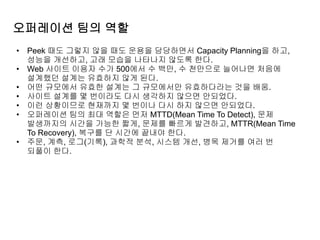 오퍼레이션 팀의 역할
• Peek 때도 그렇지 않을 때도 운용을 담당하면서 Capacity Planning을 하고,
성능을 개선하고, 고래 모습을 나타나지 않도록 한다.
• Web 사이트 이용자 수가 500에서 수 백만, 수 천만으로 늘어나면 처음에
설계했던 설계는 유효하지 않게 된다.
• 어떤 규모에서 유효한 설계는 그 규모에서만 유효하다라는 것을 배움.
• 사이트 설계를 몇 번이라도 다시 생각하지 않으면 안되었다.
• 이런 상황이므로 현재까지 몇 번이나 다시 하지 않으면 안되었다.
• 오퍼레이션 팀의 최대 역할은 먼저 MTTD(Mean Time To Detect), 문제
발생까지의 시간을 가능한 짧게, 문제를 빠르게 발견하고, MTTR(Mean Time
To Recovery), 복구를 단 시간에 끝내야 한다.
• 주문, 계측, 로그(기록), 과학적 분석, 시스템 개선, 병목 제거를 여러 번
되풀이 한다.
 