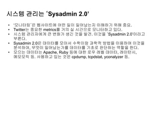 시스템 관리는 ‘Sysadmin 2.0’
• ‘모니터링’은 웹사이트에 어떤 일이 일어났는지 이해하기 위해 중요.
• Twitter는 중요한 metrics를 거의 실 시간으로 모니터하고 있다.
• 시스템 관리자에게 큰 변화가 생긴 것을 발견. 이것을 ‘Sysadmin 2.0’이라고
부른다.
• Sysadmin 2.0은 데이터를 모아서 수학이랑 과학적 방법을 이용하여 이것을
분석하여, 무엇이 일어났는가를 데이터를 기초로 판단하는 역할을 한다.
• 모으는 데이터는 Apache, Ruby 등에 대한 로우 레벨 데이터, 레이턴시,
메모모릭 등. 사용하고 있는 것은 cpdump, tcpdstat, yconalyzer 등.
 