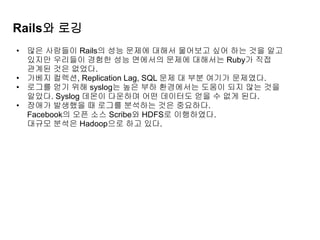 Rails와 로깅
• 많은 사람들이 Rails의 성능 문제에 대해서 물어보고 싶어 하는 것을 알고
있지만 우리들이 경험한 성능 면에서의 문제에 대해서는 Ruby가 직접
관계된 것은 없었다.
• 가베지 컬렉션, Replication Lag, SQL 문제 대 부분 여기가 문제였다.
• 로그를 얻기 위해 syslog는 높은 부하 환경에서는 도움이 되지 않는 것을
알았다. Syslog 데몬이 다운하며 어떤 데이터도 얻을 수 없게 된다.
• 장애가 발생했을 때 로그를 분석하는 것은 중요하다.
Facebook의 오픈 소스 Scribe와 HDFS로 이행하였다.
대규모 분석은 Hadoop으로 하고 있다.
 