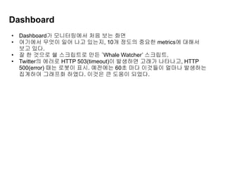 Dashboard
• Dashboard가 모니터링에서 처음 보는 화면
• 여기에서 무엇이 일어 나고 있는지, 10개 정도의 중요한 metrics에 대해서
보고 있다.
• 잘 한 것으로 쉘 스크립트로 만든 ‘Whale Watcher’ 스크립트.
• Twitter의 에러로 HTTP 503(timeout)이 발생하면 고래가 나타나고, HTTP
500(error) 때는 로봇이 표시. 예전에는 60초 마다 이것들이 얼마나 발생하는
집계하여 그래프화 하였다. 이것은 큰 도움이 되었다.
 