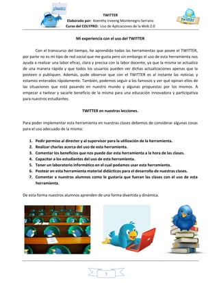 TWITTER
Elaborado por: Keenthy Irveeng Montenegro Serrano
Curso del COLYPRO: Uso de Aplicaciones de la Web 2.0
1
Mi experiencia con el uso del TWITTER
Con el transcurso del tiempo, he aprendido todas las herramientas que posee el TWITTER,
por parte no es mi tipo de red social que me gusta pero sin embargo el uso de esta herramienta nos
ayuda a realizar una labor eficaz, clara y precisa con la labor docente, ya que la misma se actualiza
de una manera rápida y que todos los usuarios pueden ver dichas actualizaciones apenas que la
posteen o publiquen. Además, pude observar que con el TWITTER es al instante las noticias y
estamos enterados rápidamente. También, podemos seguir a los famosos y ver qué opinan ellos de
las situaciones que está pasando en nuestro mundo y algunas propuestas por los mismos. A
empezar a twitear y sacarle beneficio de la misma para una educación innovadora y participativa
para nuestros estudiantes.
TWITTER en nuestras lecciones.
Para poder implementar esta herramienta en nuestras clases debemos de considerar algunas cosas
para el uso adecuado de la misma:
1. Pedir permiso al director y al supervisor para la utilización de la herramienta.
2. Realizar charlas acerca del uso de esta herramienta.
3. Comentar los beneficios que nos puede dar esta herramienta a la hora de las clases.
4. Capacitar a los estudiantes del uso de esta herramienta.
5. Tener un laboratorio informático en el cual podamos usar esta herramienta.
6. Postear en esta herramienta material didácticos para el desarrollo de nuestras clases.
7. Comentar a nuestros alumnos como le gustaría que fueran las clases con el uso de esta
herramienta.
De esta forma nuestros alumnos aprenden de una forma divertida y dinámica.
 