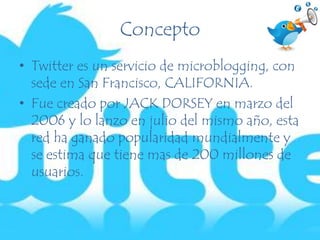 Concepto
• Twitter es un servicio de microblogging, con
sede en San Francisco, CALIFORNIA.
• Fue creado por JACK DORSEY en marzo del
2006 y lo lanzo en julio del mismo año, esta
red ha ganado popularidad mundialmente y
se estima que tiene mas de 200 millones de
usuarios.