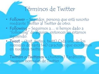 Términos de Twitter
• Follower – Seguidor, persona que está suscrito
mediante Twitter al Twitter de otro.
• Following – Seguimos a… si hemos dado a
“following” de alguien, entonces les estamos
siguiendo.
• Tweet – (tuit, tuiteo, twitt) Cada uno de los
mensajes de hasta 140 caracteres que escribimos
en nuestros twitters.
Twitters o Twitteros – (tuiteros) Fanáticos o
usuarios normales de Twitter